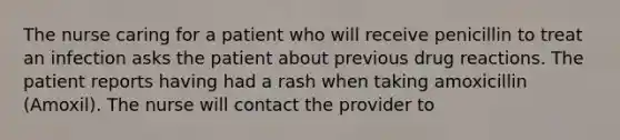 The nurse caring for a patient who will receive penicillin to treat an infection asks the patient about previous drug reactions. The patient reports having had a rash when taking amoxicillin (Amoxil). The nurse will contact the provider to