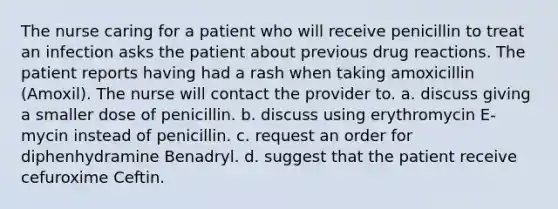 The nurse caring for a patient who will receive penicillin to treat an infection asks the patient about previous drug reactions. The patient reports having had a rash when taking amoxicillin (Amoxil). The nurse will contact the provider to. a. discuss giving a smaller dose of penicillin. b. discuss using erythromycin E-mycin instead of penicillin. c. request an order for diphenhydramine Benadryl. d. suggest that the patient receive cefuroxime Ceftin.