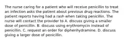 The nurse caring for a patient who will receive penicillin to treat an infection asks the patient about previous drug reactions. The patient reports having had a rash when taking penicillin. The nurse will contact the provider to A. discuss giving a smaller dose of penicillin. B. discuss using erythromycin instead of penicillin. C. request an order for diphenhydramine. D. discuss giving a larger dose of penicillin.