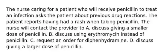 The nurse caring for a patient who will receive penicillin to treat an infection asks the patient about previous drug reactions. The patient reports having had a rash when taking penicillin. The nurse will contact the provider to A. discuss giving a smaller dose of penicillin. B. discuss using erythromycin instead of penicillin. C. request an order for diphenhydramine. D. discuss giving a larger dose of penicillin.