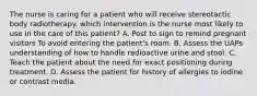 The nurse is caring for a patient who will receive stereotactic body radiotherapy. which intervention is the nurse most likely to use in the care of this patient? A. Post to sign to remind pregnant visitors To avoid entering the patient's room. B. Assess the UAPs understanding of how to handle radioactive urine and stool. C. Teach the patient about the need for exact positioning during treatment. D. Assess the patient for history of allergies to iodine or contrast media.