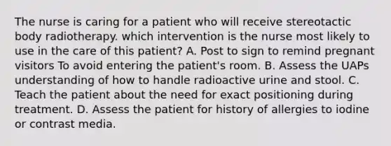 The nurse is caring for a patient who will receive stereotactic body radiotherapy. which intervention is the nurse most likely to use in the care of this patient? A. Post to sign to remind pregnant visitors To avoid entering the patient's room. B. Assess the UAPs understanding of how to handle radioactive urine and stool. C. Teach the patient about the need for exact positioning during treatment. D. Assess the patient for history of allergies to iodine or contrast media.