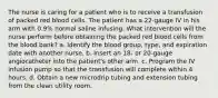 The nurse is caring for a patient who is to receive a transfusion of packed red blood cells. The patient has a 22-gauge IV in his arm with 0.9% normal saline infusing. What intervention will the nurse perform before obtaining the packed red blood cells from the blood bank? a. Identify the blood group, type, and expiration date with another nurse. b. Insert an 18- or 20-gauge angiocatheter into the patient's other arm. c. Program the IV infusion pump so that the transfusion will complete within 4 hours. d. Obtain a new microdrip tubing and extension tubing from the clean utility room.