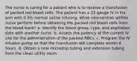 The nurse is caring for a patient who is to receive a transfusion of packed red blood cells. The patient has a 22-gauge IV in his arm with 0.9% normal saline infusing. What intervention willthe nurse perform before obtaining the packed red blood cells from the blood bank? a. Identify the blood group, type, and expiration date with another nurse. b. Assess the patency of the current IV site for the administration of the packed RBCs. c. Program the IV infusion pump so that the transfusion will complete within 4 hours. d. Obtain a new microdrip tubing and extension tubing from the clean utility room.