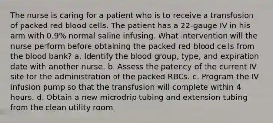 The nurse is caring for a patient who is to receive a transfusion of packed red blood cells. The patient has a 22-gauge IV in his arm with 0.9% normal saline infusing. What intervention will the nurse perform before obtaining the packed red blood cells from the blood bank? a. Identify the blood group, type, and expiration date with another nurse. b. Assess the patency of the current IV site for the administration of the packed RBCs. c. Program the IV infusion pump so that the transfusion will complete within 4 hours. d. Obtain a new microdrip tubing and extension tubing from the clean utility room.