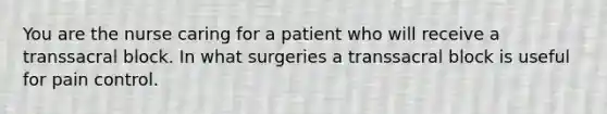 You are the nurse caring for a patient who will receive a transsacral block. In what surgeries a transsacral block is useful for pain control.