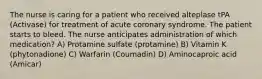 The nurse is caring for a patient who received alteplase tPA (Activase) for treatment of acute coronary syndrome. The patient starts to bleed. The nurse anticipates administration of which medication? A) Protamine sulfate (protamine) B) Vitamin K (phytonadione) C) Warfarin (Coumadin) D) Aminocaproic acid (Amicar)