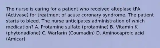 The nurse is caring for a patient who received alteplase tPA (Activase) for treatment of acute coronary syndrome. The patient starts to bleed. The nurse anticipates administration of which medication? A. Protamine sulfate (protamine) B. Vitamin K (phytonadione) C. Warfarin (Coumadin) D. Aminocaproic acid (Amicar)