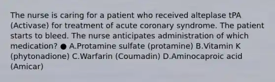 The nurse is caring for a patient who received alteplase tPA (Activase) for treatment of acute coronary syndrome. The patient starts to bleed. The nurse anticipates administration of which medication? ● A.Protamine sulfate (protamine) B.Vitamin K (phytonadione) C.Warfarin (Coumadin) D.Aminocaproic acid (Amicar)