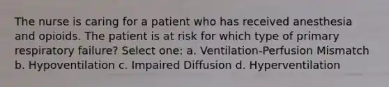 The nurse is caring for a patient who has received anesthesia and opioids. The patient is at risk for which type of primary respiratory failure? Select one: a. Ventilation-Perfusion Mismatch b. Hypoventilation c. Impaired Diffusion d. Hyperventilation