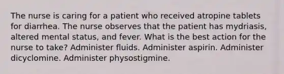 The nurse is caring for a patient who received atropine tablets for diarrhea. The nurse observes that the patient has mydriasis, altered mental status, and fever. What is the best action for the nurse to take? Administer fluids. Administer aspirin. Administer dicyclomine. Administer physostigmine.