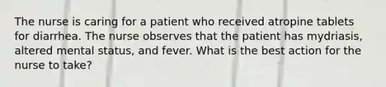 The nurse is caring for a patient who received atropine tablets for diarrhea. The nurse observes that the patient has mydriasis, altered mental status, and fever. What is the best action for the nurse to take?