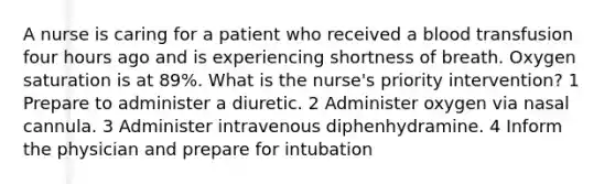 A nurse is caring for a patient who received a blood transfusion four hours ago and is experiencing shortness of breath. Oxygen saturation is at 89%. What is the nurse's priority intervention? 1 Prepare to administer a diuretic. 2 Administer oxygen via nasal cannula. 3 Administer intravenous diphenhydramine. 4 Inform the physician and prepare for intubation