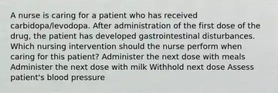 A nurse is caring for a patient who has received carbidopa/levodopa. After administration of the first dose of the drug, the patient has developed gastrointestinal disturbances. Which nursing intervention should the nurse perform when caring for this patient? Administer the next dose with meals Administer the next dose with milk Withhold next dose Assess patient's blood pressure