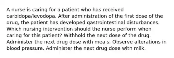 A nurse is caring for a patient who has received carbidopa/levodopa. After administration of the first dose of the drug, the patient has developed gastrointestinal disturbances. Which nursing intervention should the nurse perform when caring for this patient? Withhold the next dose of the drug. Administer the next drug dose with meals. Observe alterations in blood pressure. Administer the next drug dose with milk.