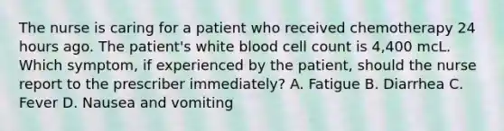 The nurse is caring for a patient who received chemotherapy 24 hours ago. The patient's white blood cell count is 4,400 mcL. Which symptom, if experienced by the patient, should the nurse report to the prescriber immediately? A. Fatigue B. Diarrhea C. Fever D. Nausea and vomiting