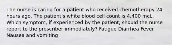 The nurse is caring for a patient who received chemotherapy 24 hours ago. The patient's white blood cell count is 4,400 mcL. Which symptom, if experienced by the patient, should the nurse report to the prescriber immediately? Fatigue Diarrhea Fever Nausea and vomiting