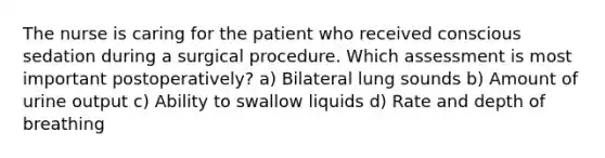 The nurse is caring for the patient who received conscious sedation during a surgical procedure. Which assessment is most important postoperatively? a) Bilateral lung sounds b) Amount of urine output c) Ability to swallow liquids d) Rate and depth of breathing