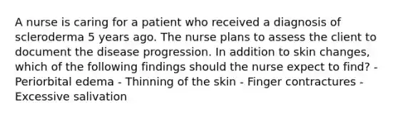 A nurse is caring for a patient who received a diagnosis of scleroderma 5 years ago. The nurse plans to assess the client to document the disease progression. In addition to skin changes, which of the following findings should the nurse expect to find? - Periorbital edema - Thinning of the skin - Finger contractures - Excessive salivation