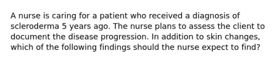 A nurse is caring for a patient who received a diagnosis of scleroderma 5 years ago. The nurse plans to assess the client to document the disease progression. In addition to skin changes, which of the following findings should the nurse expect to find?