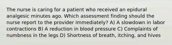 The nurse is caring for a patient who received an epidural analgesic minutes ago. Which assessment finding should the nurse report to the provider immediately? A) A slowdown in labor contractions B) A reduction in blood pressure C) Complaints of numbness in the legs D) Shortness of breath, itching, and hives