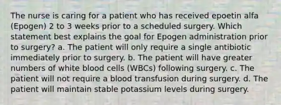 The nurse is caring for a patient who has received epoetin alfa (Epogen) 2 to 3 weeks prior to a scheduled surgery. Which statement best explains the goal for Epogen administration prior to surgery? a. The patient will only require a single antibiotic immediately prior to surgery. b. The patient will have greater numbers of white blood cells (WBCs) following surgery. c. The patient will not require a blood transfusion during surgery. d. The patient will maintain stable potassium levels during surgery.