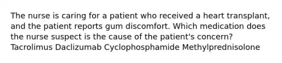 The nurse is caring for a patient who received a heart transplant, and the patient reports gum discomfort. Which medication does the nurse suspect is the cause of the patient's concern? Tacrolimus Daclizumab Cyclophosphamide Methylprednisolone