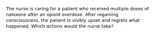 The nurse is caring for a patient who received multiple doses of naloxone after an opioid overdose. After regaining consciousness, the patient is visibly upset and regrets what happened. Which actions would the nurse take?