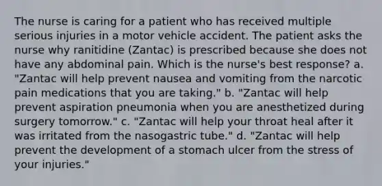 The nurse is caring for a patient who has received multiple serious injuries in a motor vehicle accident. The patient asks the nurse why ranitidine (Zantac) is prescribed because she does not have any abdominal pain. Which is the nurse's best response? a. "Zantac will help prevent nausea and vomiting from the narcotic pain medications that you are taking." b. "Zantac will help prevent aspiration pneumonia when you are anesthetized during surgery tomorrow." c. "Zantac will help your throat heal after it was irritated from the nasogastric tube." d. "Zantac will help prevent the development of a stomach ulcer from the stress of your injuries."