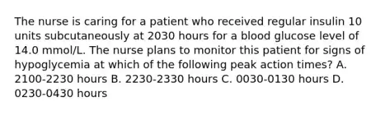 The nurse is caring for a patient who received regular insulin 10 units subcutaneously at 2030 hours for a blood glucose level of 14.0 mmol/L. The nurse plans to monitor this patient for signs of hypoglycemia at which of the following peak action times? A. 2100-2230 hours B. 2230-2330 hours C. 0030-0130 hours D. 0230-0430 hours