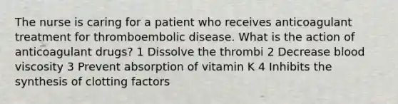 The nurse is caring for a patient who receives anticoagulant treatment for thromboembolic disease. What is the action of anticoagulant drugs? 1 Dissolve the thrombi 2 Decrease blood viscosity 3 Prevent absorption of vitamin K 4 Inhibits the synthesis of clotting factors