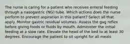 The nurse is caring for a patient who receives enteral feeding through a nasogastric (NG) tube. Which actions does the nurse perform to prevent aspiration in this patient? Select all that apply. Monitor gastric residual volumes. Assess the gag reflex before giving foods or fluids by mouth. Administer the initial feeding at a slow rate. Elevate the head of the bed to at least 30 degrees. Encourage the patient to sit upright for all meals