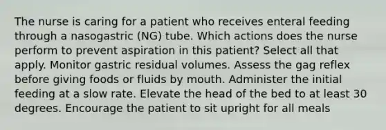 The nurse is caring for a patient who receives enteral feeding through a nasogastric (NG) tube. Which actions does the nurse perform to prevent aspiration in this patient? Select all that apply. Monitor gastric residual volumes. Assess the gag reflex before giving foods or fluids by mouth. Administer the initial feeding at a slow rate. Elevate the head of the bed to at least 30 degrees. Encourage the patient to sit upright for all meals