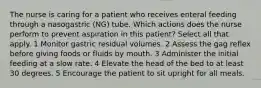 The nurse is caring for a patient who receives enteral feeding through a nasogastric (NG) tube. Which actions does the nurse perform to prevent aspiration in this patient? Select all that apply. 1 Monitor gastric residual volumes. 2 Assess the gag reflex before giving foods or fluids by mouth. 3 Administer the initial feeding at a slow rate. 4 Elevate the head of the bed to at least 30 degrees. 5 Encourage the patient to sit upright for all meals.