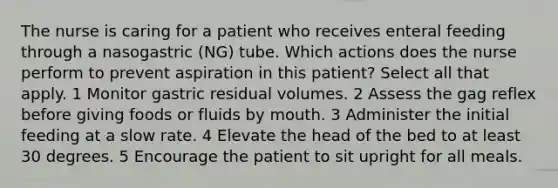 The nurse is caring for a patient who receives enteral feeding through a nasogastric (NG) tube. Which actions does the nurse perform to prevent aspiration in this patient? Select all that apply. 1 Monitor gastric residual volumes. 2 Assess the gag reflex before giving foods or fluids by mouth. 3 Administer the initial feeding at a slow rate. 4 Elevate the head of the bed to at least 30 degrees. 5 Encourage the patient to sit upright for all meals.