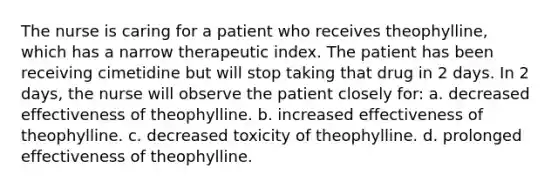 The nurse is caring for a patient who receives theophylline, which has a narrow therapeutic index. The patient has been receiving cimetidine but will stop taking that drug in 2 days. In 2 days, the nurse will observe the patient closely for: a. decreased effectiveness of theophylline. b. increased effectiveness of theophylline. c. decreased toxicity of theophylline. d. prolonged effectiveness of theophylline.