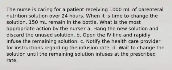 The nurse is caring for a patient receiving 1000 mL of parenteral nutrition solution over 24 hours. When it is time to change the solution, 150 mL remain in the bottle. What is the most appropriate action by the nurse? a. Hang the new solution and discard the unused solution. b. Open the IV line and rapidly infuse the remaining solution. c. Notify the health care provider for instructions regarding the infusion rate. d. Wait to change the solution until the remaining solution infuses at the prescribed rate.