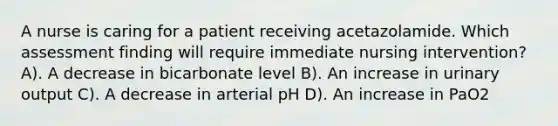 A nurse is caring for a patient receiving acetazolamide. Which assessment finding will require immediate nursing intervention? A). A decrease in bicarbonate level B). An increase in urinary output C). A decrease in arterial pH D). An increase in PaO2