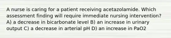 A nurse is caring for a patient receiving acetazolamide. Which assessment finding will require immediate nursing intervention? A) a decrease in bicarbonate level B) an increase in urinary output C) a decrease in arterial pH D) an increase in PaO2