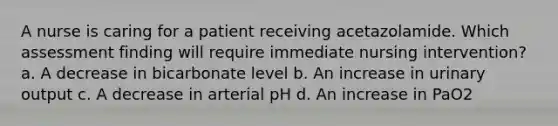 A nurse is caring for a patient receiving acetazolamide. Which assessment finding will require immediate nursing intervention? a. A decrease in bicarbonate level b. An increase in urinary output c. A decrease in arterial pH d. An increase in PaO2