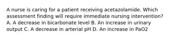 A nurse is caring for a patient receiving acetazolamide. Which assessment finding will require immediate nursing intervention? A. A decrease in bicarbonate level B. An increase in urinary output C. A decrease in arterial pH D. An increase in PaO2