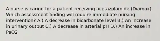 A nurse is caring for a patient receiving acetazolamide (Diamox). Which assessment finding will require immediate nursing intervention? A.) A decrease in bicarbonate level B.) An increase in urinary output C.) A decrease in arterial pH D.) An increase in PaO2