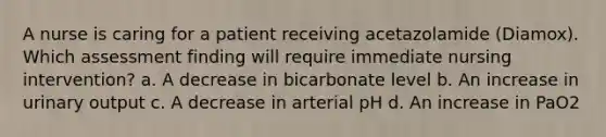 A nurse is caring for a patient receiving acetazolamide (Diamox). Which assessment finding will require immediate nursing intervention? a. A decrease in bicarbonate level b. An increase in urinary output c. A decrease in arterial pH d. An increase in PaO2