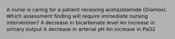 A nurse is caring for a patient receiving acetazolamide (Diamox). Which assessment finding will require immediate nursing intervention? A decrease in bicarbonate level An increase in urinary output A decrease in arterial pH An increase in PaO2