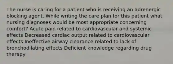 The nurse is caring for a patient who is receiving an adrenergic blocking agent. While writing the care plan for this patient what nursing diagnoses would be most appropriate concerning comfort? Acute pain related to cardiovascular and systemic effects Decreased cardiac output related to cardiovascular effects Ineffective airway clearance related to lack of bronchodilating effects Deficient knowledge regarding drug therapy