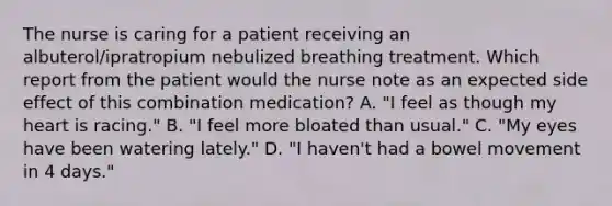 The nurse is caring for a patient receiving an albuterol/ipratropium nebulized breathing treatment. Which report from the patient would the nurse note as an expected side effect of this combination medication? A. "I feel as though my heart is racing." B. "I feel more bloated than usual." C. "My eyes have been watering lately." D. "I haven't had a bowel movement in 4 days."