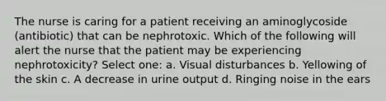 The nurse is caring for a patient receiving an aminoglycoside (antibiotic) that can be nephrotoxic. Which of the following will alert the nurse that the patient may be experiencing nephrotoxicity? Select one: a. Visual disturbances b. Yellowing of the skin c. A decrease in urine output d. Ringing noise in the ears