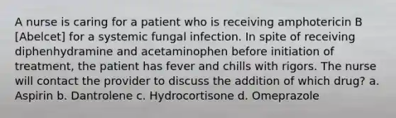 A nurse is caring for a patient who is receiving amphotericin B [Abelcet] for a systemic fungal infection. In spite of receiving diphenhydramine and acetaminophen before initiation of treatment, the patient has fever and chills with rigors. The nurse will contact the provider to discuss the addition of which drug? a. Aspirin b. Dantrolene c. Hydrocortisone d. Omeprazole