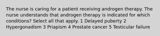 The nurse is caring for a patient receiving androgen therapy. The nurse understands that androgen therapy is indicated for which conditions? Select all that apply. 1 Delayed puberty 2 Hypergonadism 3 Priapism 4 Prostate cancer 5 Testicular failure