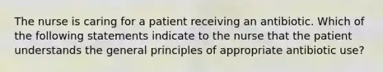 The nurse is caring for a patient receiving an antibiotic. Which of the following statements indicate to the nurse that the patient understands the general principles of appropriate antibiotic use?